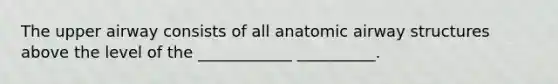 The upper airway consists of all anatomic airway structures above the level of the ____________ __________.