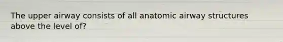 The upper airway consists of all anatomic airway structures above the level of?