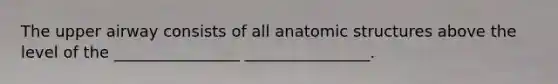 The upper airway consists of all anatomic structures above the level of the ________________ ________________.