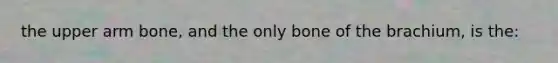 the upper arm bone, and the only bone of the brachium, is the: