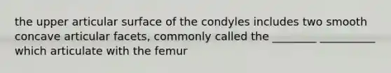 the upper articular surface of the condyles includes two smooth concave articular facets, commonly called the ________ __________ which articulate with the femur