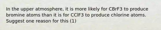 In the upper atmosphere, it is more likely for CBrF3 to produce bromine atoms than it is for CClF3 to produce chlorine atoms. Suggest one reason for this (1)