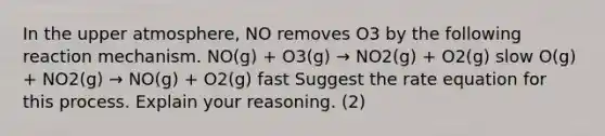 In the upper atmosphere, NO removes O3 by the following reaction mechanism. NO(g) + O3(g) → NO2(g) + O2(g) slow O(g) + NO2(g) → NO(g) + O2(g) fast Suggest the rate equation for this process. Explain your reasoning. (2)