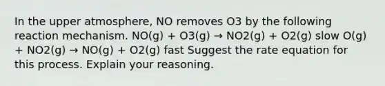 In the upper atmosphere, NO removes O3 by the following reaction mechanism. NO(g) + O3(g) → NO2(g) + O2(g) slow O(g) + NO2(g) → NO(g) + O2(g) fast Suggest the rate equation for this process. Explain your reasoning.