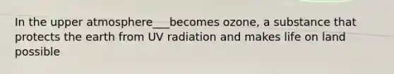 In the upper atmosphere___becomes ozone, a substance that protects the earth from UV radiation and makes life on land possible