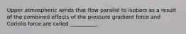 Upper atmospheric winds that flow parallel to isobars as a result of the combined effects of the pressure gradient force and Coriolis force are called __________.