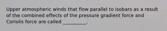 Upper atmospheric winds that flow parallel to isobars as a result of the combined effects of the pressure gradient force and Coriolis force are called __________.