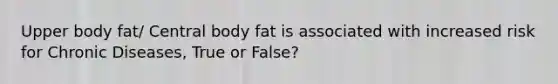 Upper body fat/ Central body fat is associated with increased risk for Chronic Diseases, True or False?