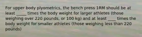 For upper body plyometrics, the bench press 1RM should be at least _____ times the body weight for larger athletes (those weighing over 220 pounds, or 100 kg) and at least ____ times the body weight for smaller athletes (those weighing less than 220 pounds)