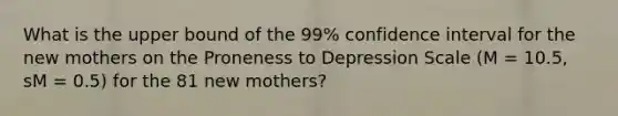 What is the upper bound of the 99% confidence interval for the new mothers on the Proneness to Depression Scale (M = 10.5, sM = 0.5) for the 81 new mothers?