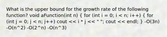 What is the upper bound for the growth rate of the following function? void aFunction(int n) ( for (int i = 0; i < n; i++) { for (int j = 0; j < n; j++) cout << i * j << " "; cout << endl; ) -O(3n) -O(n^2) -O(2^n) -O(n^3)