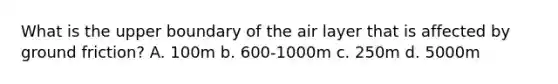 What is the upper boundary of the air layer that is affected by ground friction? A. 100m b. 600-1000m c. 250m d. 5000m