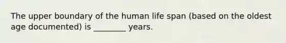 The upper boundary of the human life span (based on the oldest age documented) is ________ years.