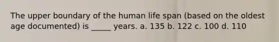 The upper boundary of the human life span (based on the oldest age documented) is _____ years. a. 135 b. 122 c. 100 d. 110