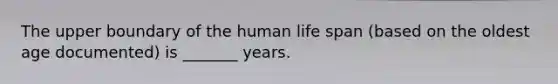 The upper boundary of the human life span (based on the oldest age documented) is _______ years.