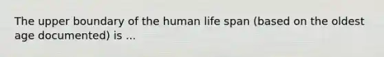 The upper boundary of the human life span (based on the oldest age documented) is ...