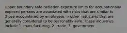 Upper boundary safe radiation exposure limits for occupationally exposed persons are associated with risks that are similar to those encountered by employees in other industries that are generally considered to be reasonably safe. These industries include 1. manufacturing. 2. trade. 3. government.