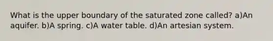 What is the upper boundary of the saturated zone called? a)An aquifer. b)A spring. c)A water table. d)An artesian system.