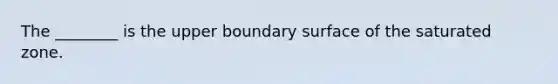 The ________ is the upper boundary surface of the saturated zone.