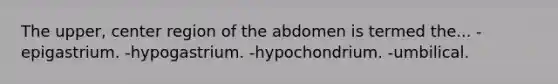 The upper, center region of the abdomen is termed the... -epigastrium. -hypogastrium. -hypochondrium. -umbilical.