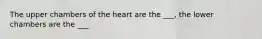 The upper chambers of the heart are the ___, the lower chambers are the ___