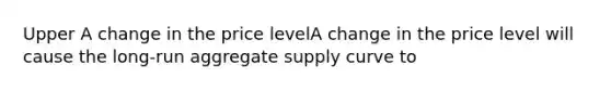 Upper A change in the price levelA change in the price level will cause the​ long-run aggregate supply curve to