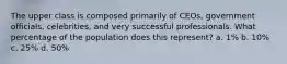The upper class is composed primarily of CEOs, government officials, celebrities, and very successful professionals. What percentage of the population does this represent? a. 1% b. 10% c. 25% d. 50%