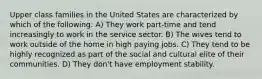 Upper class families in the United States are characterized by which of the following: A) They work part-time and tend increasingly to work in the service sector. B) The wives tend to work outside of the home in high paying jobs. C) They tend to be highly recognized as part of the social and cultural elite of their communities. D) They don't have employment stability.