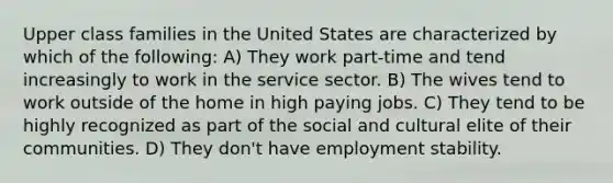 Upper class families in the United States are characterized by which of the following: A) They work part-time and tend increasingly to work in the service sector. B) The wives tend to work outside of the home in high paying jobs. C) They tend to be highly recognized as part of the social and cultural elite of their communities. D) They don't have employment stability.