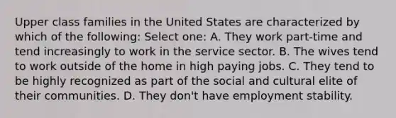 Upper class families in the United States are characterized by which of the following: Select one: A. They work part-time and tend increasingly to work in the service sector. B. The wives tend to work outside of the home in high paying jobs. C. They tend to be highly recognized as part of the social and cultural elite of their communities. D. They don't have employment stability.