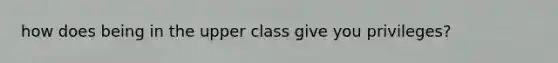 how does being in the upper class give you privileges?