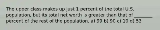 The upper class makes up just 1 percent of the total U.S. population, but its total net worth is <a href='https://www.questionai.com/knowledge/ktgHnBD4o3-greater-than' class='anchor-knowledge'>greater than</a> that of ________ percent of the rest of the population. a) 99 b) 90 c) 10 d) 53