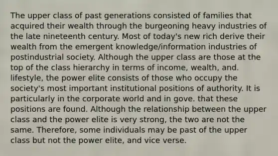 The upper class of past generations consisted of families that acquired their wealth through the burgeoning heavy industries of the late nineteenth century. Most of today's new rich derive their wealth from the emergent knowledge/information industries of postindustrial society. Although the upper class are those at the top of the class hierarchy in terms of income, wealth, and. lifestyle, the power elite consists of those who occupy the society's most important institutional positions of authority. It is particularly in the corporate world and in gove. that these positions are found. Although the relationship between the upper class and the power elite is very strong, the two are not the same. Therefore, some individuals may be past of the upper class but not the power elite, and vice verse.