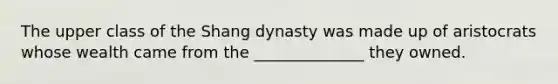 The upper class of the Shang dynasty was made up of aristocrats whose wealth came from the ______________ they owned.