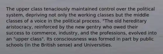 The upper class tenaciously maintained control over the political system, depriving not only the working classes but the middle classes of a voice in the political process. "The old hereditary aristocracy, reinforced by the new gentry who owed their success to commerce, industry, and the professions, evolved into an "upper class". Its consciousness was formed in part by public schools (in the British sense) and Universities.