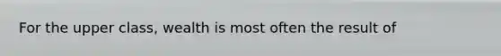 For the upper class, wealth is most often the result of