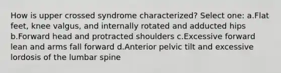 How is upper crossed syndrome characterized? Select one: a.Flat feet, knee valgus, and internally rotated and adducted hips b.Forward head and protracted shoulders c.Excessive forward lean and arms fall forward d.Anterior pelvic tilt and excessive lordosis of the lumbar spine