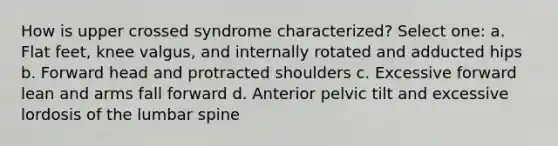 How is upper crossed syndrome characterized? Select one: a. Flat feet, knee valgus, and internally rotated and adducted hips b. Forward head and protracted shoulders c. Excessive forward lean and arms fall forward d. Anterior pelvic tilt and excessive lordosis of the lumbar spine