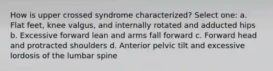 How is upper crossed syndrome characterized? Select one: a. Flat feet, knee valgus, and internally rotated and adducted hips b. Excessive forward lean and arms fall forward c. Forward head and protracted shoulders d. Anterior pelvic tilt and excessive lordosis of the lumbar spine