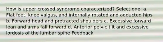 How is upper crossed syndrome characterized? Select one: a. Flat feet, knee valgus, and internally rotated and adducted hips b. Forward head and protracted shoulders c. Excessive forward lean and arms fall forward d. Anterior pelvic tilt and excessive lordosis of the lumbar spine Feedback