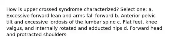 How is upper crossed syndrome characterized? Select one: a. Excessive forward lean and arms fall forward b. Anterior pelvic tilt and excessive lordosis of the lumbar spine c. Flat feet, knee valgus, and internally rotated and adducted hips d. Forward head and protracted shoulders