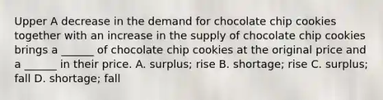 Upper A decrease in the demand for chocolate chip cookies together with an increase in the supply of chocolate chip cookies brings a​ ______ of chocolate chip cookies at the original price and a​ ______ in their price. A. surplus​; rise B. shortage​; rise C. surplus​; fall D. shortage​; fall