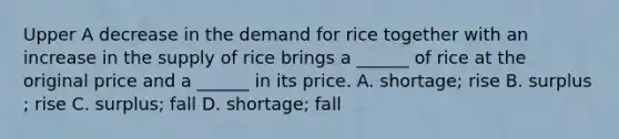 Upper A decrease in the demand for rice together with an increase in the supply of rice brings a​ ______ of rice at the original price and a​ ______ in its price. A. shortage​; rise B. surplus​; rise C. surplus​; fall D. shortage​; fall