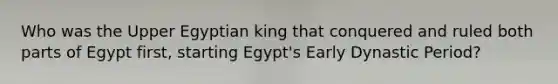 Who was the Upper Egyptian king that conquered and ruled both parts of Egypt first, starting Egypt's Early Dynastic Period?