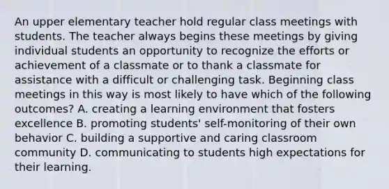 An upper elementary teacher hold regular class meetings with students. The teacher always begins these meetings by giving individual students an opportunity to recognize the efforts or achievement of a classmate or to thank a classmate for assistance with a difficult or challenging task. Beginning class meetings in this way is most likely to have which of the following outcomes? A. creating a learning environment that fosters excellence B. promoting students' self-monitoring of their own behavior C. building a supportive and caring classroom community D. communicating to students high expectations for their learning.