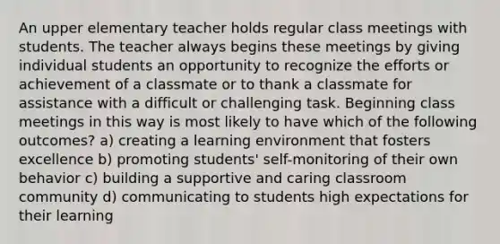 An upper elementary teacher holds regular class meetings with students. The teacher always begins these meetings by giving individual students an opportunity to recognize the efforts or achievement of a classmate or to thank a classmate for assistance with a difficult or challenging task. Beginning class meetings in this way is most likely to have which of the following outcomes? a) creating a learning environment that fosters excellence b) promoting students' self-monitoring of their own behavior c) building a supportive and caring classroom community d) communicating to students high expectations for their learning