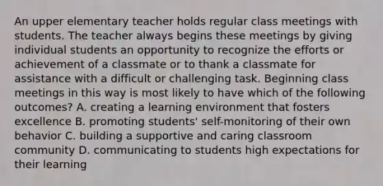 An upper elementary teacher holds regular class meetings with students. The teacher always begins these meetings by giving individual students an opportunity to recognize the efforts or achievement of a classmate or to thank a classmate for assistance with a difficult or challenging task. Beginning class meetings in this way is most likely to have which of the following outcomes? A. creating a learning environment that fosters excellence B. promoting students' self-monitoring of their own behavior C. building a supportive and caring classroom community D. communicating to students high expectations for their learning