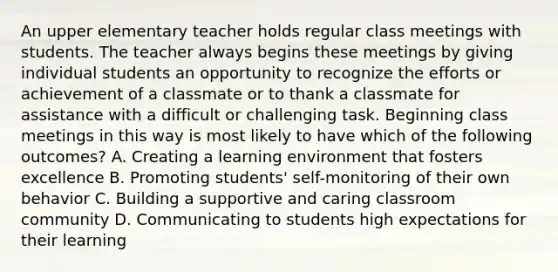 An upper elementary teacher holds regular class meetings with students. The teacher always begins these meetings by giving individual students an opportunity to recognize the efforts or achievement of a classmate or to thank a classmate for assistance with a difficult or challenging task. Beginning class meetings in this way is most likely to have which of the following outcomes? A. Creating a learning environment that fosters excellence B. Promoting students' self-monitoring of their own behavior C. Building a supportive and caring classroom community D. Communicating to students high expectations for their learning