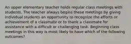 An upper elementary teacher holds regular class meetings with students. The teacher always begins these meetings by giving individual students an opportunity to recognize the efforts or achievement of a classmate or to thank a classmate for assistance with a difficult or challenging task. Beginning class meetings in this way is most likely to have which of the following outcomes?