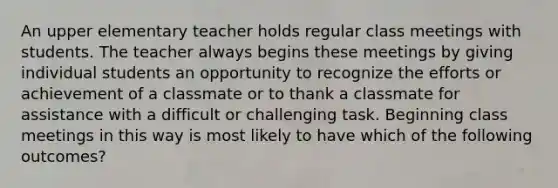 An upper elementary teacher holds regular class meetings with students. The teacher always begins these meetings by giving individual students an opportunity to recognize the efforts or achievement of a classmate or to thank a classmate for assistance with a difficult or challenging task. Beginning class meetings in this way is most likely to have which of the following outcomes?